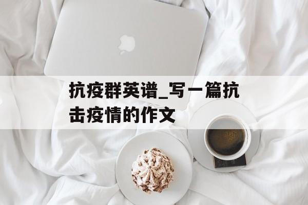 抗疫群英谱_写一篇抗击疫情的作文 抗疫群英谱_写一篇抗击疫情的作文